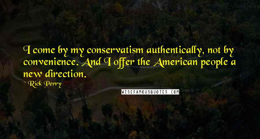Rick Perry Quotes: I come by my conservatism authentically, not by convenience. And I offer the American people a new direction.