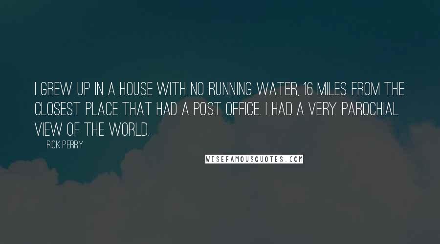 Rick Perry Quotes: I grew up in a house with no running water, 16 miles from the closest place that had a post office. I had a very parochial view of the world.