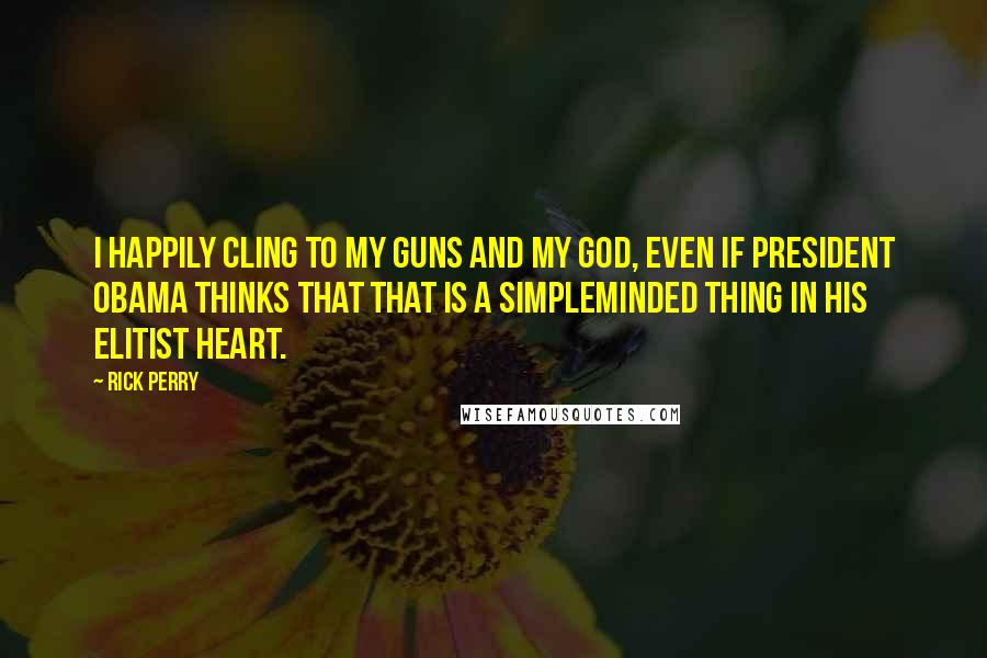 Rick Perry Quotes: I happily cling to my guns and my God, even if President Obama thinks that that is a simpleminded thing in his elitist heart.