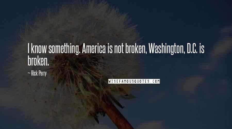 Rick Perry Quotes: I know something. America is not broken, Washington, D.C. is broken.