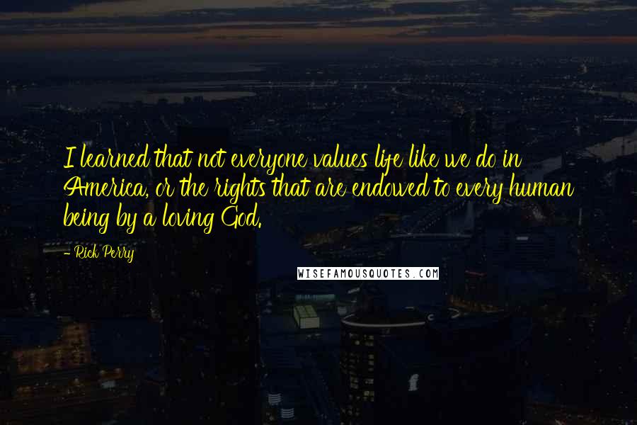 Rick Perry Quotes: I learned that not everyone values life like we do in America, or the rights that are endowed to every human being by a loving God.