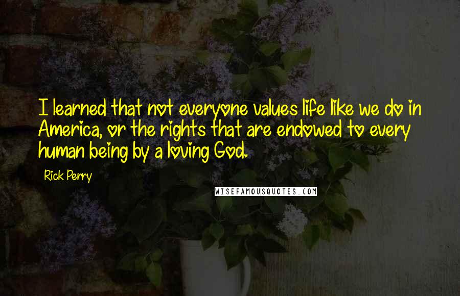 Rick Perry Quotes: I learned that not everyone values life like we do in America, or the rights that are endowed to every human being by a loving God.