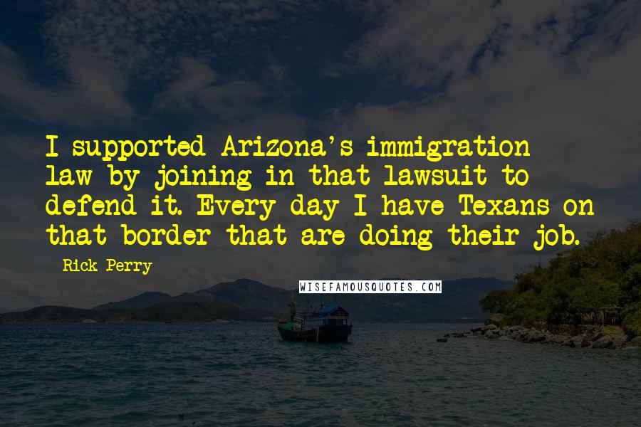 Rick Perry Quotes: I supported Arizona's immigration law by joining in that lawsuit to defend it. Every day I have Texans on that border that are doing their job.