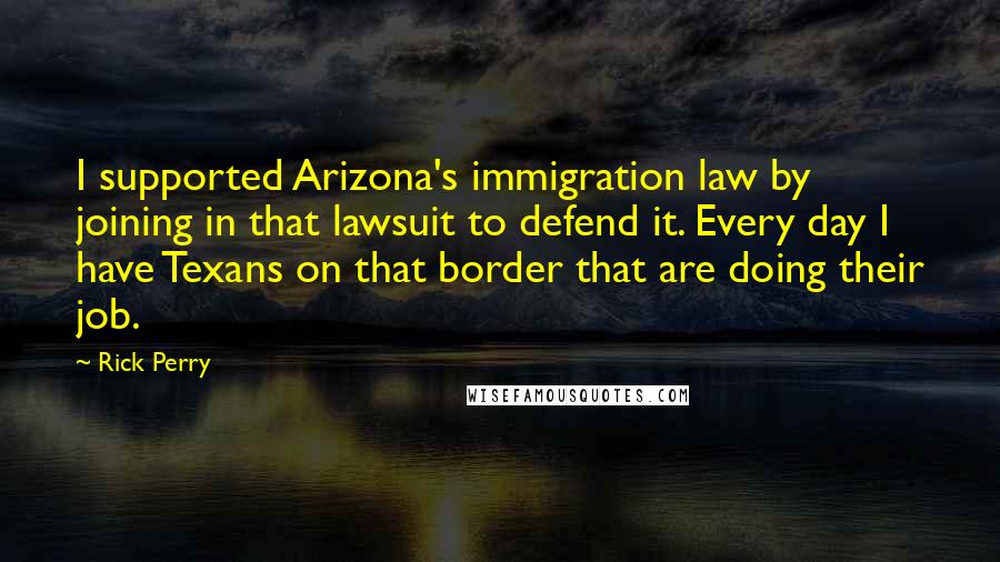 Rick Perry Quotes: I supported Arizona's immigration law by joining in that lawsuit to defend it. Every day I have Texans on that border that are doing their job.