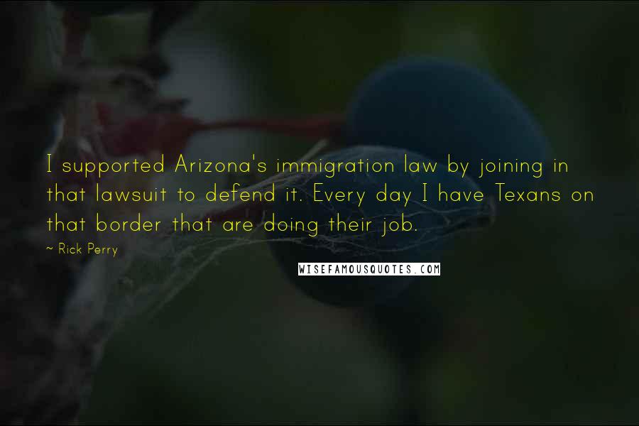 Rick Perry Quotes: I supported Arizona's immigration law by joining in that lawsuit to defend it. Every day I have Texans on that border that are doing their job.