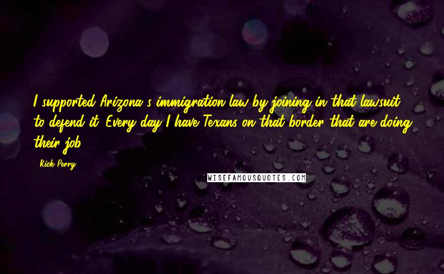 Rick Perry Quotes: I supported Arizona's immigration law by joining in that lawsuit to defend it. Every day I have Texans on that border that are doing their job.