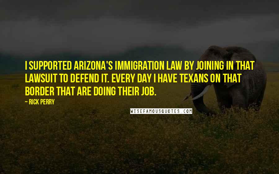 Rick Perry Quotes: I supported Arizona's immigration law by joining in that lawsuit to defend it. Every day I have Texans on that border that are doing their job.