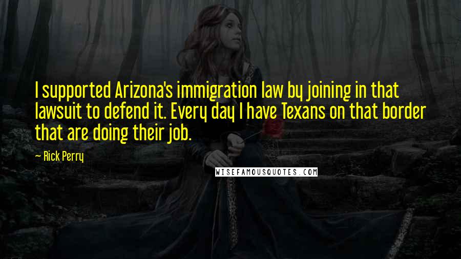 Rick Perry Quotes: I supported Arizona's immigration law by joining in that lawsuit to defend it. Every day I have Texans on that border that are doing their job.