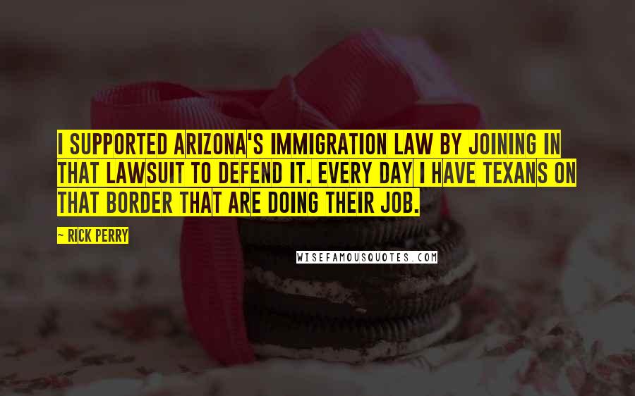 Rick Perry Quotes: I supported Arizona's immigration law by joining in that lawsuit to defend it. Every day I have Texans on that border that are doing their job.