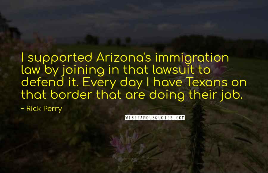 Rick Perry Quotes: I supported Arizona's immigration law by joining in that lawsuit to defend it. Every day I have Texans on that border that are doing their job.