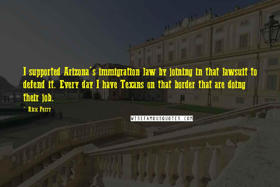 Rick Perry Quotes: I supported Arizona's immigration law by joining in that lawsuit to defend it. Every day I have Texans on that border that are doing their job.