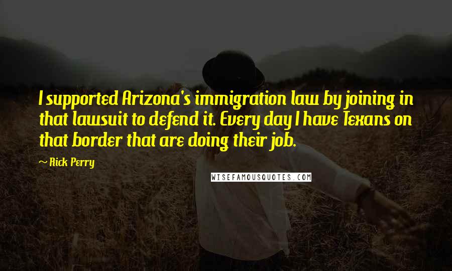 Rick Perry Quotes: I supported Arizona's immigration law by joining in that lawsuit to defend it. Every day I have Texans on that border that are doing their job.