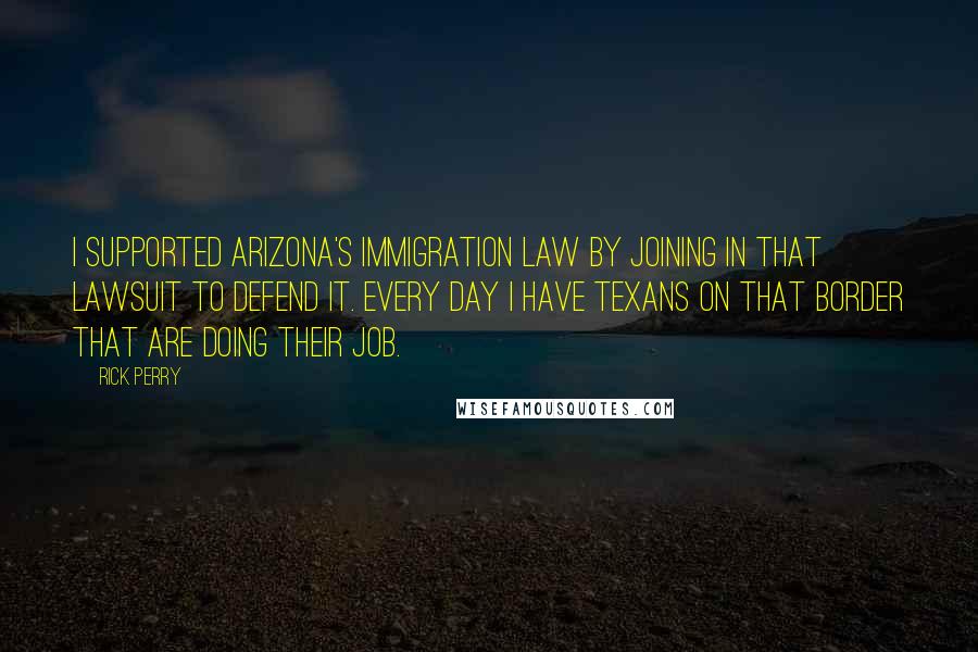 Rick Perry Quotes: I supported Arizona's immigration law by joining in that lawsuit to defend it. Every day I have Texans on that border that are doing their job.