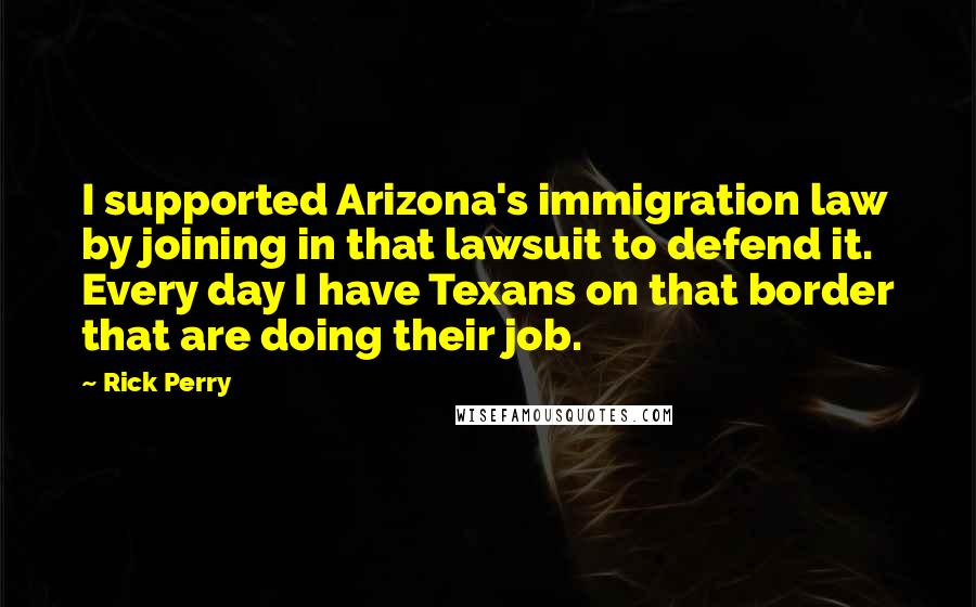 Rick Perry Quotes: I supported Arizona's immigration law by joining in that lawsuit to defend it. Every day I have Texans on that border that are doing their job.