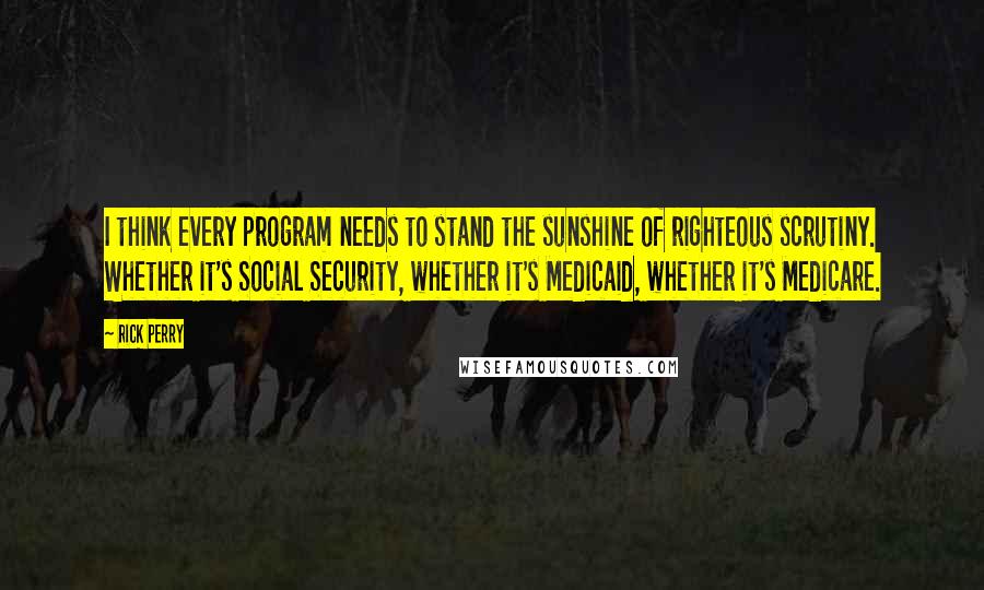 Rick Perry Quotes: I think every program needs to stand the sunshine of righteous scrutiny. Whether it's Social Security, whether it's Medicaid, whether it's Medicare.