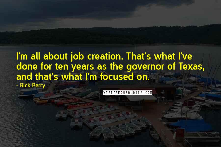 Rick Perry Quotes: I'm all about job creation. That's what I've done for ten years as the governor of Texas, and that's what I'm focused on.