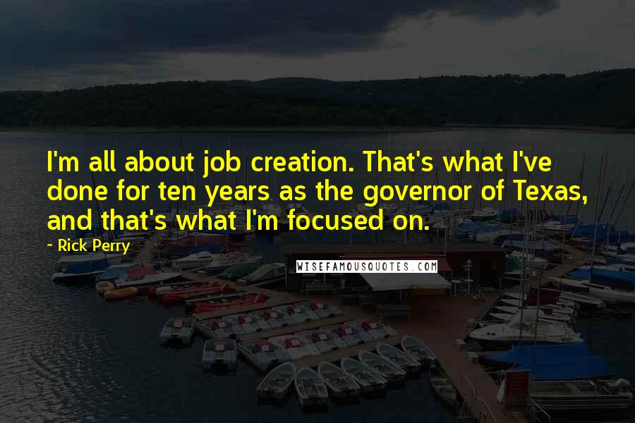 Rick Perry Quotes: I'm all about job creation. That's what I've done for ten years as the governor of Texas, and that's what I'm focused on.