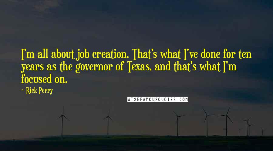 Rick Perry Quotes: I'm all about job creation. That's what I've done for ten years as the governor of Texas, and that's what I'm focused on.