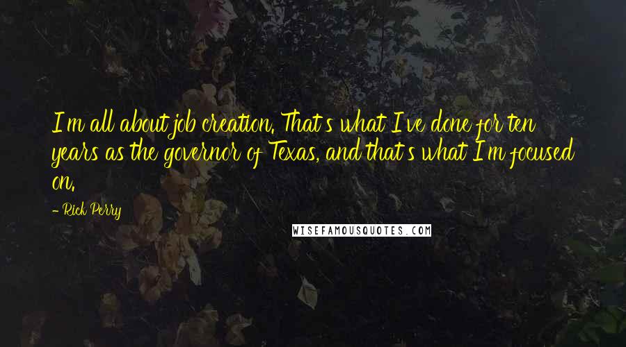 Rick Perry Quotes: I'm all about job creation. That's what I've done for ten years as the governor of Texas, and that's what I'm focused on.