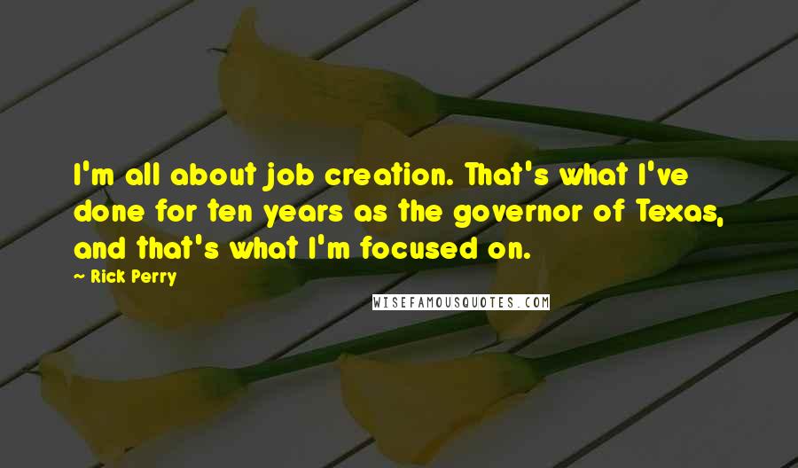Rick Perry Quotes: I'm all about job creation. That's what I've done for ten years as the governor of Texas, and that's what I'm focused on.