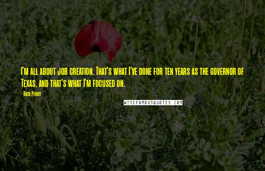 Rick Perry Quotes: I'm all about job creation. That's what I've done for ten years as the governor of Texas, and that's what I'm focused on.