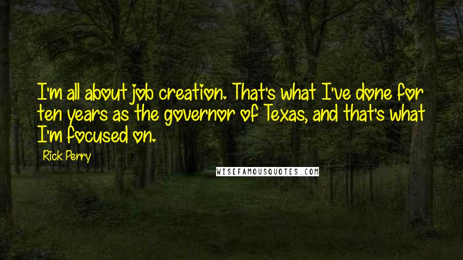 Rick Perry Quotes: I'm all about job creation. That's what I've done for ten years as the governor of Texas, and that's what I'm focused on.