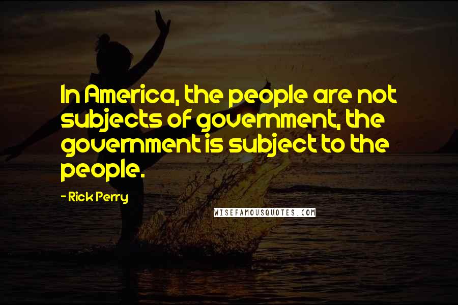 Rick Perry Quotes: In America, the people are not subjects of government, the government is subject to the people.