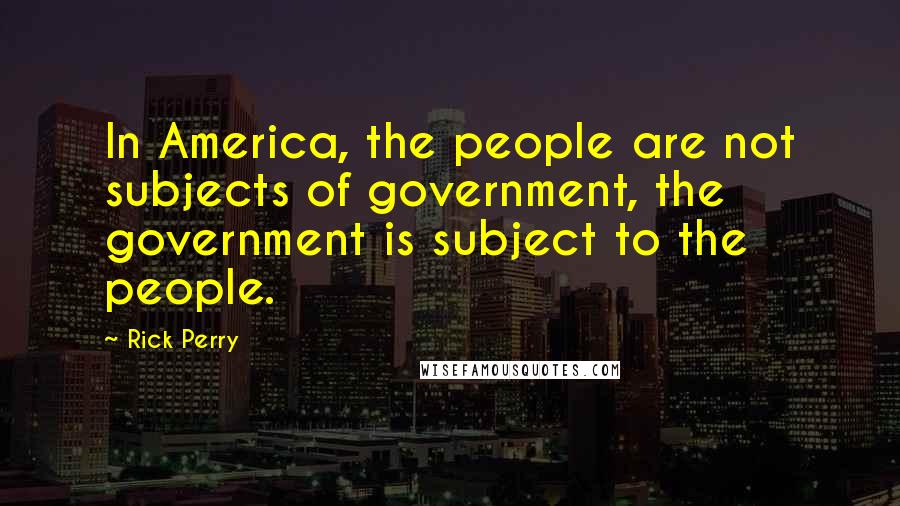 Rick Perry Quotes: In America, the people are not subjects of government, the government is subject to the people.