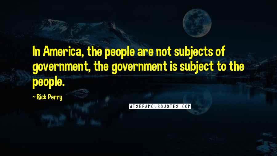 Rick Perry Quotes: In America, the people are not subjects of government, the government is subject to the people.