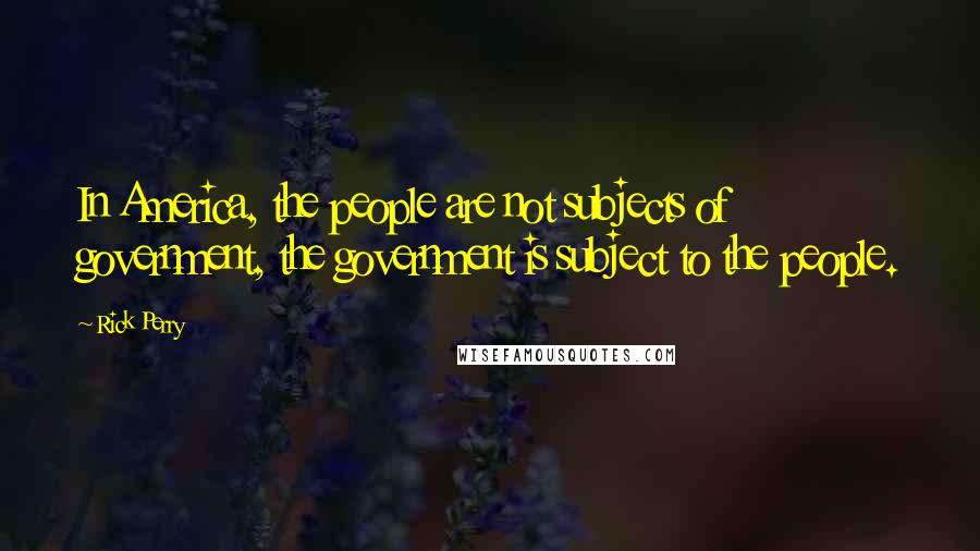 Rick Perry Quotes: In America, the people are not subjects of government, the government is subject to the people.
