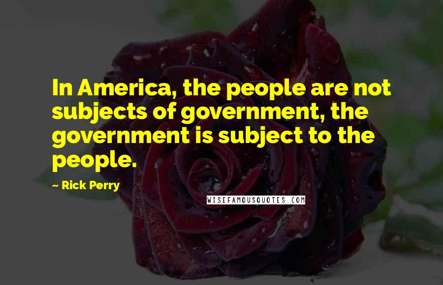 Rick Perry Quotes: In America, the people are not subjects of government, the government is subject to the people.