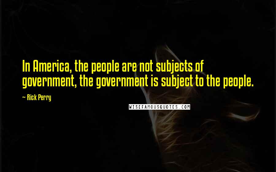 Rick Perry Quotes: In America, the people are not subjects of government, the government is subject to the people.