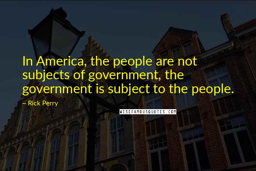 Rick Perry Quotes: In America, the people are not subjects of government, the government is subject to the people.