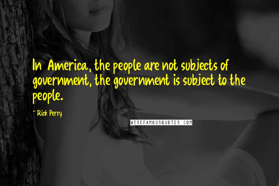 Rick Perry Quotes: In America, the people are not subjects of government, the government is subject to the people.