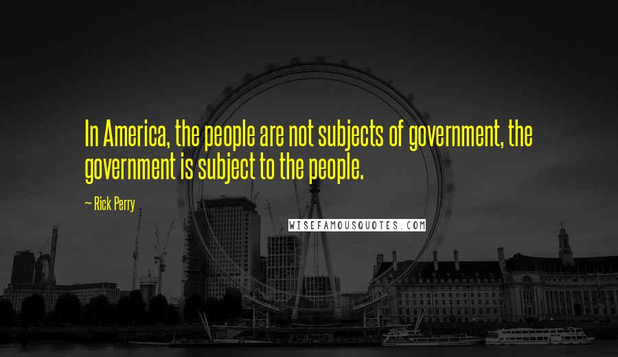 Rick Perry Quotes: In America, the people are not subjects of government, the government is subject to the people.