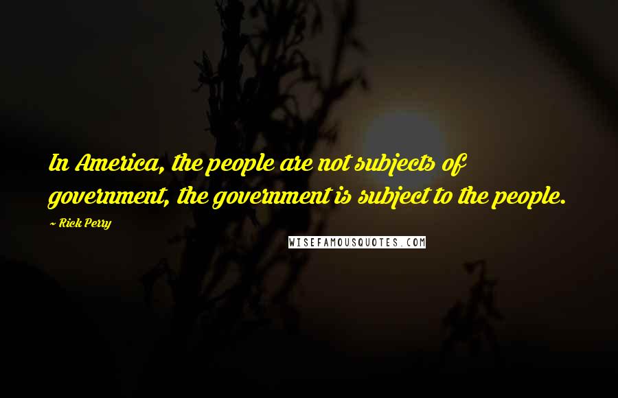Rick Perry Quotes: In America, the people are not subjects of government, the government is subject to the people.