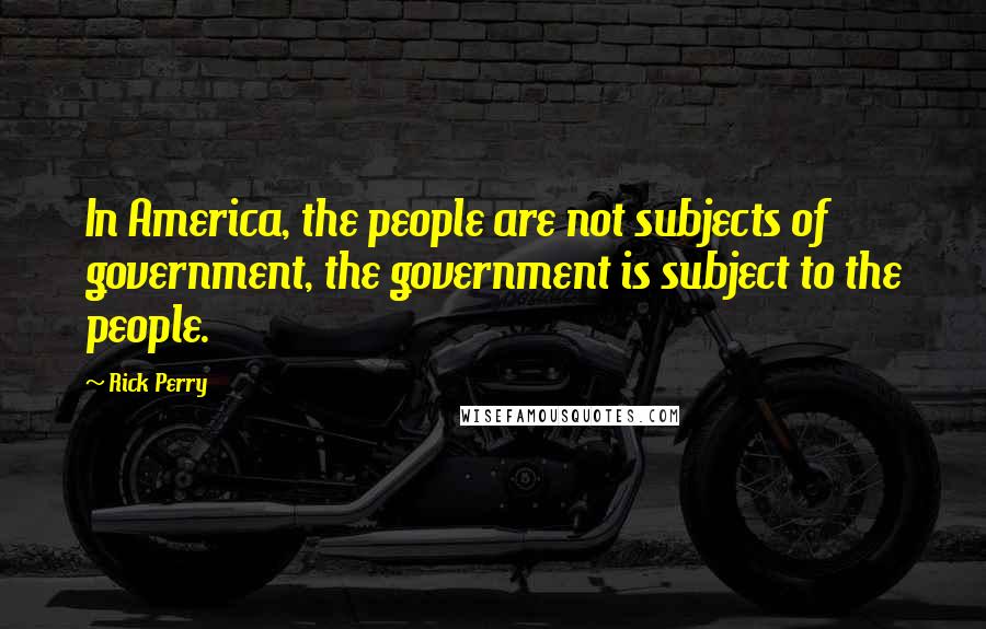 Rick Perry Quotes: In America, the people are not subjects of government, the government is subject to the people.