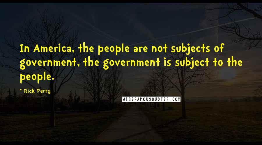 Rick Perry Quotes: In America, the people are not subjects of government, the government is subject to the people.