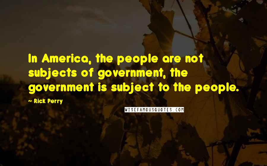 Rick Perry Quotes: In America, the people are not subjects of government, the government is subject to the people.