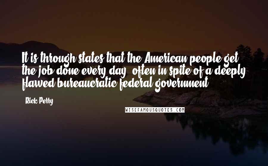 Rick Perry Quotes: It is through states that the American people get the job done every day, often in spite of a deeply flawed bureaucratic federal government.