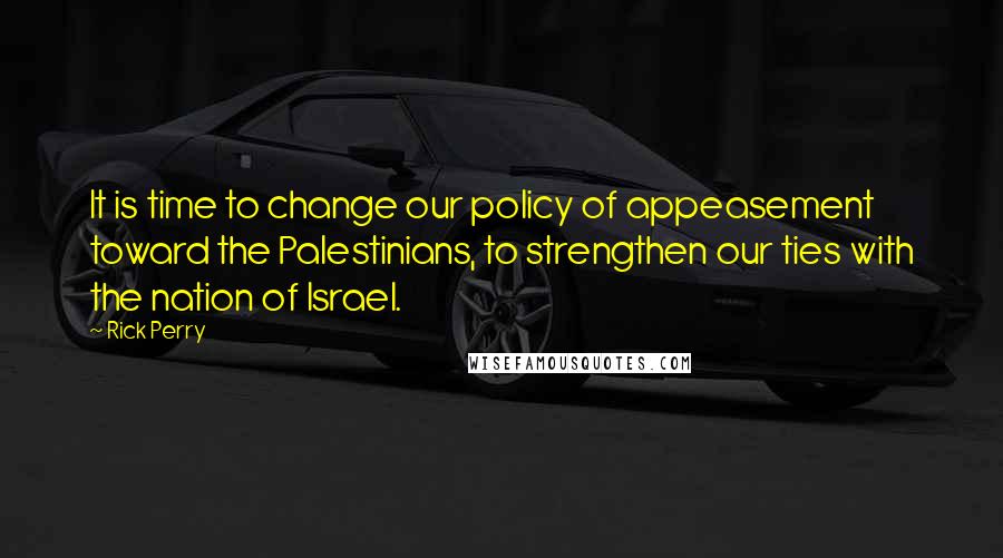 Rick Perry Quotes: It is time to change our policy of appeasement toward the Palestinians, to strengthen our ties with the nation of Israel.