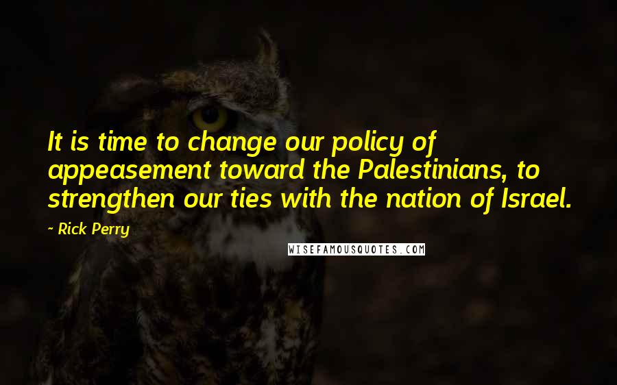 Rick Perry Quotes: It is time to change our policy of appeasement toward the Palestinians, to strengthen our ties with the nation of Israel.