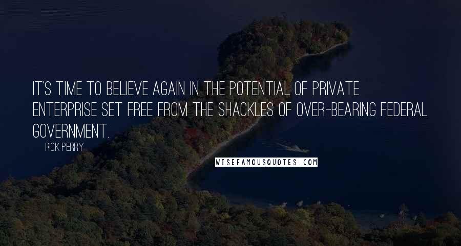 Rick Perry Quotes: It's time to believe again in the potential of private enterprise set free from the shackles of over-bearing federal government.