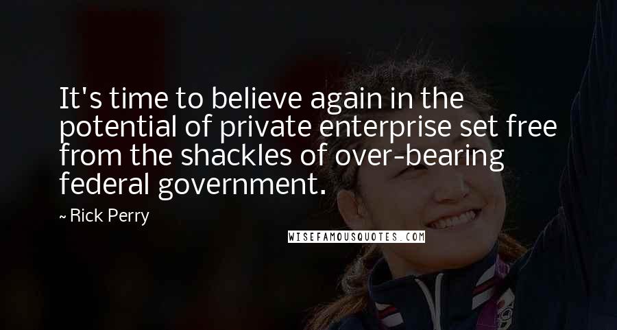 Rick Perry Quotes: It's time to believe again in the potential of private enterprise set free from the shackles of over-bearing federal government.