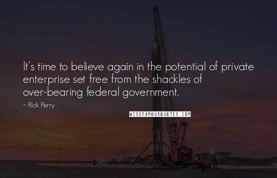 Rick Perry Quotes: It's time to believe again in the potential of private enterprise set free from the shackles of over-bearing federal government.