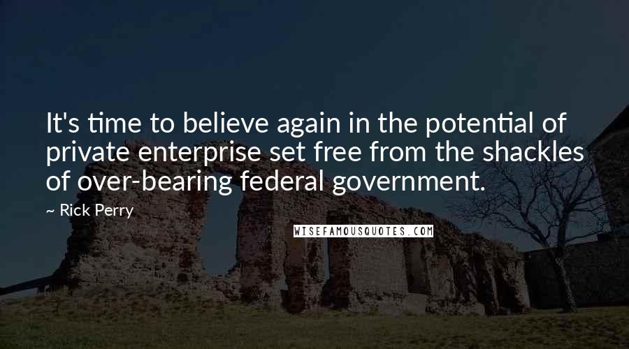 Rick Perry Quotes: It's time to believe again in the potential of private enterprise set free from the shackles of over-bearing federal government.