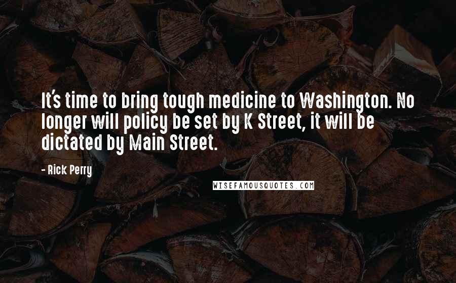 Rick Perry Quotes: It's time to bring tough medicine to Washington. No longer will policy be set by K Street, it will be dictated by Main Street.