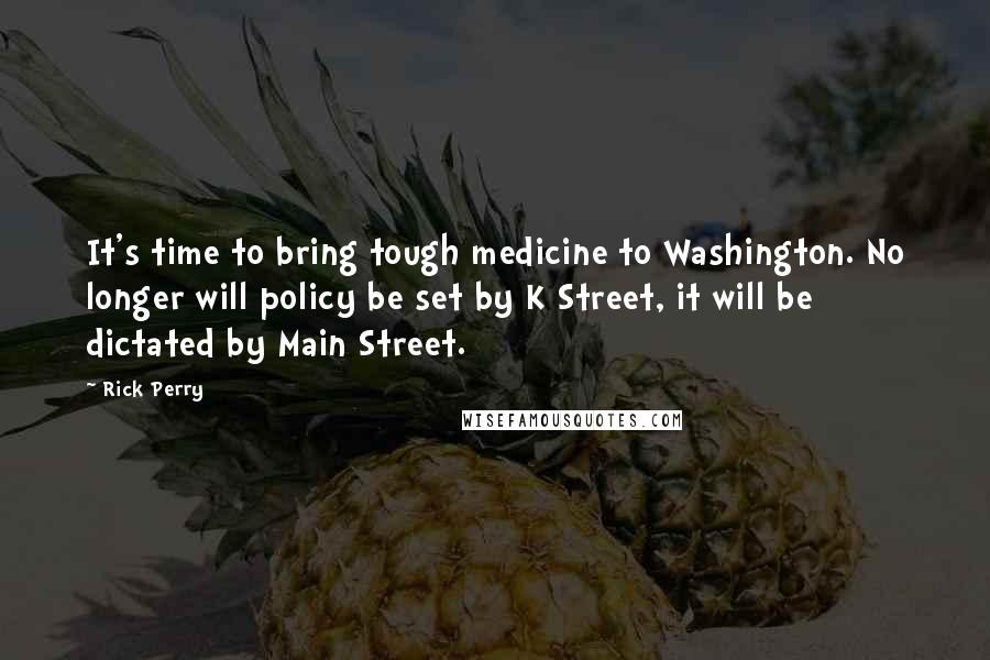 Rick Perry Quotes: It's time to bring tough medicine to Washington. No longer will policy be set by K Street, it will be dictated by Main Street.