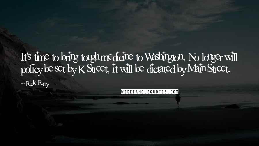 Rick Perry Quotes: It's time to bring tough medicine to Washington. No longer will policy be set by K Street, it will be dictated by Main Street.