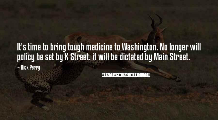 Rick Perry Quotes: It's time to bring tough medicine to Washington. No longer will policy be set by K Street, it will be dictated by Main Street.